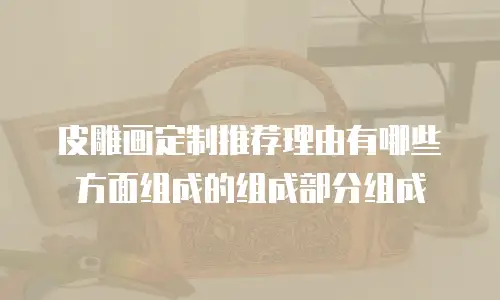 皮雕画定制推荐理由有哪些方面组成的组成部分组成
