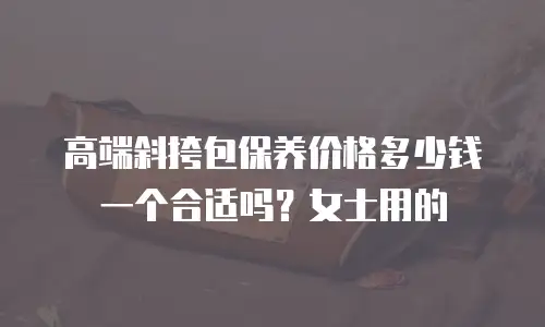 高端斜挎包保养价格多少钱一个合适吗？女士用的