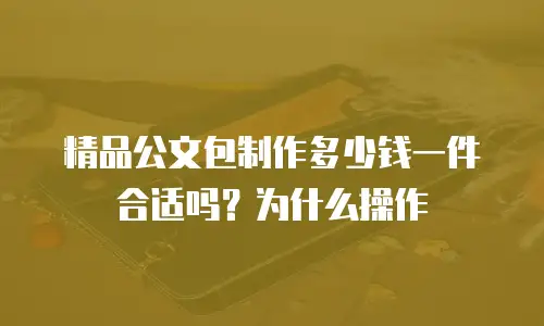 精品公文包制作多少钱一件合适吗？为什么操作