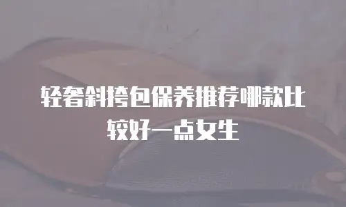 轻奢斜挎包保养推荐哪款比较好一点女生