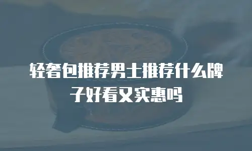 轻奢包推荐男士推荐什么牌子好看又实惠吗