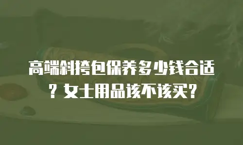 高端斜挎包保养多少钱合适？女士用品该不该买？