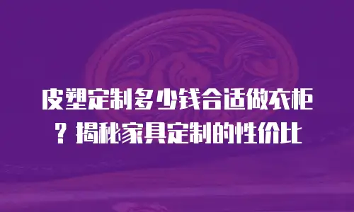 皮塑定制多少钱合适做衣柜？揭秘家具定制的性价比