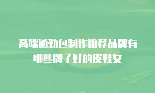 高端通勤包制作推荐品牌有哪些牌子好的皮鞋女