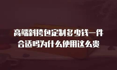 高端斜挎包定制多少钱一件合适吗为什么使用这么贵