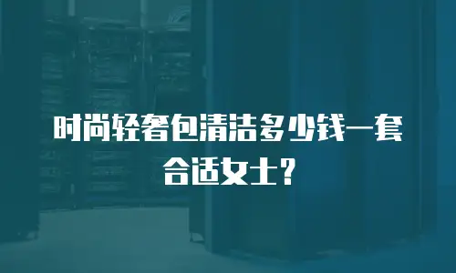 时尚轻奢包清洁多少钱一套合适女士？