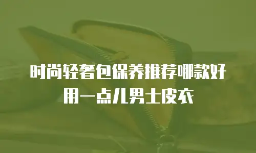 时尚轻奢包保养推荐哪款好用一点儿男士皮衣