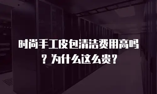 时尚手工皮包清洁费用高吗？为什么这么贵？