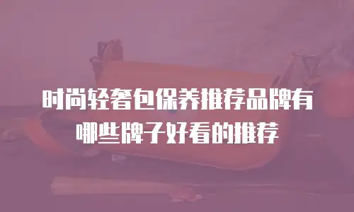 时尚轻奢包保养推荐品牌有哪些牌子好看的推荐
