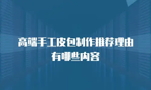 高端手工皮包制作推荐理由有哪些内容