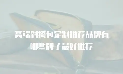 高端斜挎包定制推荐品牌有哪些牌子最好推荐