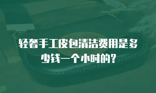 轻奢手工皮包清洁费用是多少钱一个小时的？