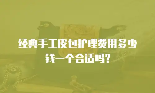 经典手工皮包护理费用多少钱一个合适吗？
