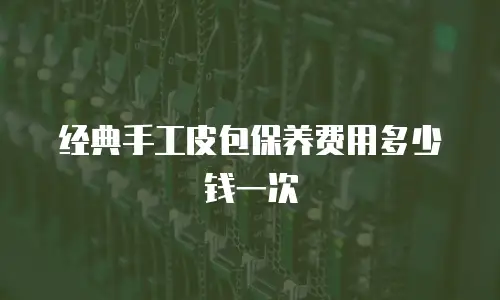 经典手工皮包保养费用多少钱一次