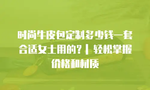 时尚牛皮包定制多少钱一套合适女士用的？| 轻松掌握价格和材质