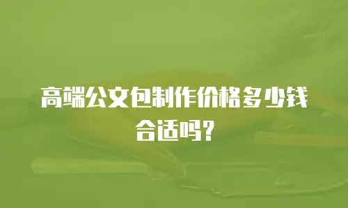 高端公文包制作价格多少钱合适吗？