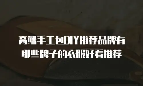 高端手工包DIY推荐品牌有哪些牌子的衣服好看推荐