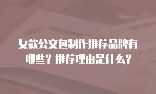 女款公文包制作推荐品牌有哪些？推荐理由是什么？