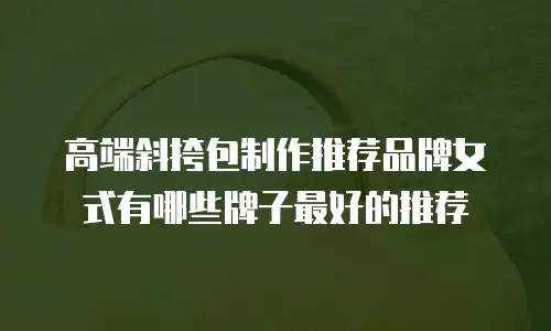 高端斜挎包制作推荐品牌女式有哪些牌子最好的推荐