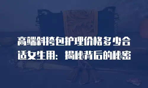 高端斜挎包护理价格多少合适女生用：揭秘背后的秘密
