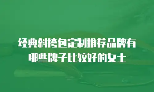 经典斜挎包定制推荐品牌有哪些牌子比较好的女士