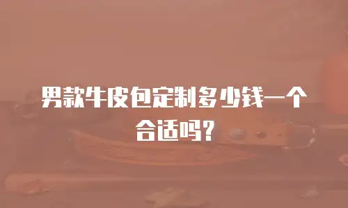 男款牛皮包定制多少钱一个合适吗？