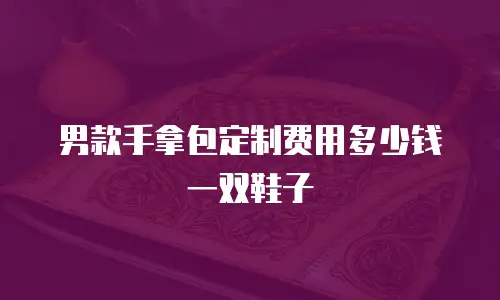 男款手拿包定制费用多少钱一双鞋子