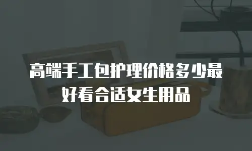 高端手工包护理价格多少最好看合适女生用品
