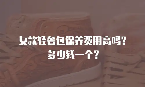 女款轻奢包保养费用高吗？多少钱一个？