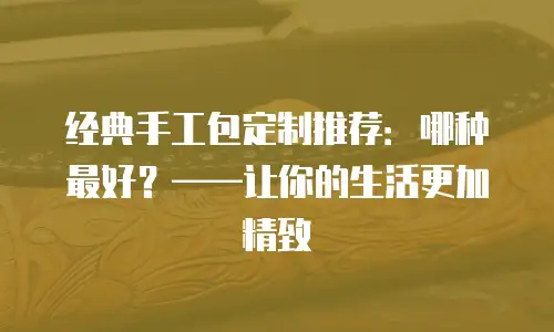 经典手工包定制推荐：哪种最好？&mdash;&mdash;让你的生活更加精致