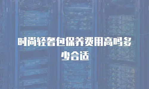 时尚轻奢包保养费用高吗多少合适