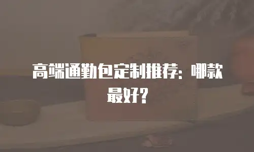 高端通勤包定制推荐: 哪款最好?