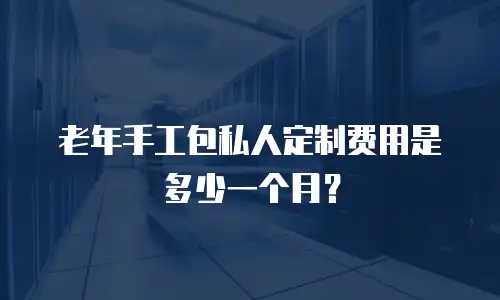 老年手工包私人定制费用是多少一个月？