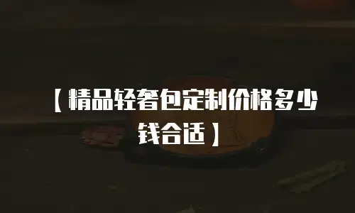 【精品轻奢包定制价格多少钱合适】