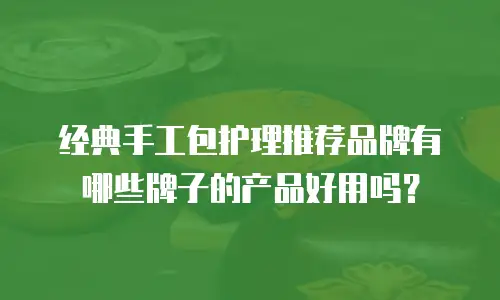 经典手工包护理推荐品牌有哪些牌子的产品好用吗？