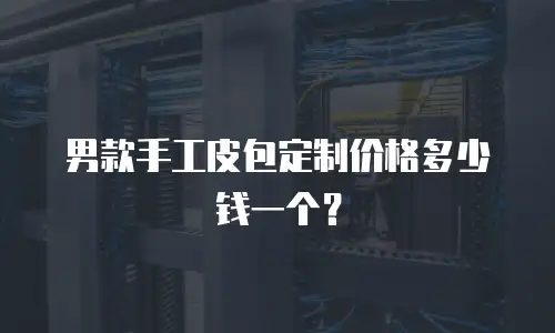 男款手工皮包定制价格多少钱一个？