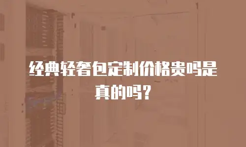 经典轻奢包定制价格贵吗是真的吗？