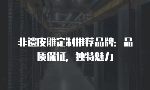 非遗皮雕定制推荐品牌：品质保证，独特魅力