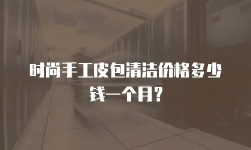 时尚手工皮包清洁价格多少钱一个月？