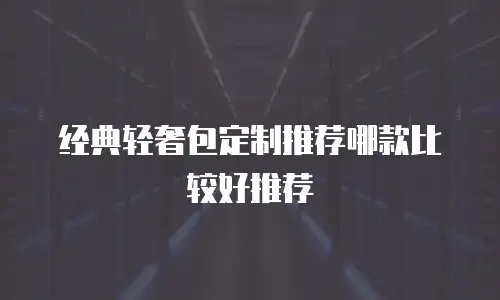 经典轻奢包定制推荐哪款比较好推荐