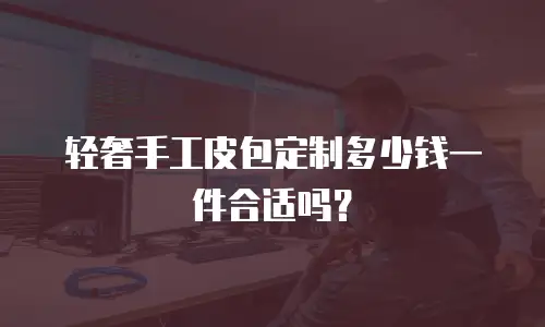 轻奢手工皮包定制多少钱一件合适吗？