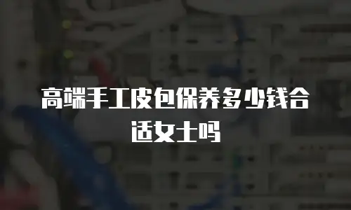 高端手工皮包保养多少钱合适女士吗
