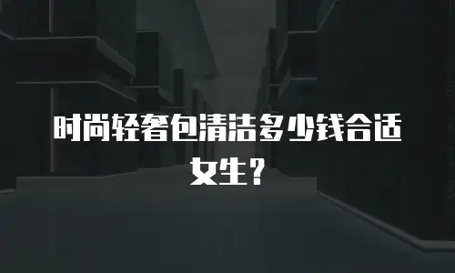 时尚轻奢包清洁多少钱合适女生？