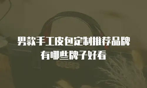 男款手工皮包定制推荐品牌有哪些牌子好看