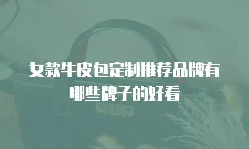 女款牛皮包定制推荐品牌有哪些牌子的好看