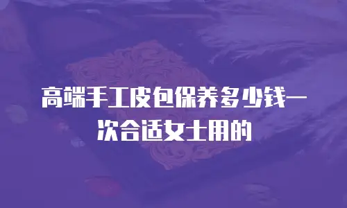 高端手工皮包保养多少钱一次合适女士用的