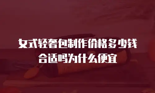 女式轻奢包制作价格多少钱合适吗为什么便宜
