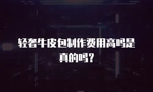 轻奢牛皮包制作费用高吗是真的吗？