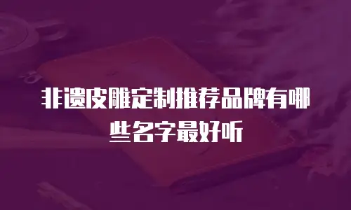 非遗皮雕定制推荐品牌有哪些名字最好听
