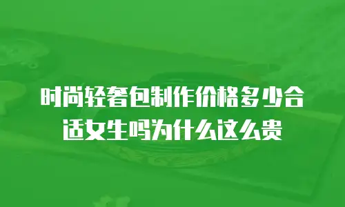 时尚轻奢包制作价格多少合适女生吗为什么这么贵